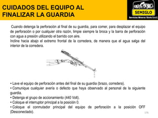176
CUIDADOS DEL EQUIPO AL
FINALIZAR LA GUARDIA
Cuando detenga la perforación al final de su guardia, para comer, para desplazar el equipo
de perforación o por cualquier otra razón, limpie siempre la broca y la barra de perforación
con agua a presión utilizando el barrido con aire.
Incline hacia abajo el extremo frontal de la corredera, de manera que el agua salga del
interior de la corredera.
• Lave el equipo de perforación antes del final de su guardia (brazo, corredera).
• Comunique cualquier avería o defecto que haya observado al personal de la siguiente
guardia.
• Detenga el grupo de accionamiento (440 Volt).
• Coloque el interruptor principal a la posición 0.
• Coloque el conmutador principal del equipo de perforación a la posición OFF
(Desconectado).
 