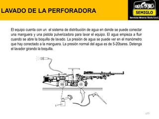 177
LAVADO DE LA PERFORADORA
El equipo cuenta con un el sistema de distribución de agua en donde se puede conectar
una manguera y una pistola pulverizadora para lavar el equipo. El agua empieza a fluir
cuando se abre la boquilla de lavado. La presión de agua se puede ver en el manómetro
que hay conectado a la manguera. La presión normal del agua es de 5-20bares. Detenga
el lavador girando la boquilla.
 