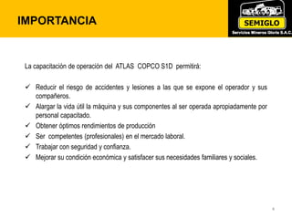 IMPORTANCIA
4
La capacitación de operación del ATLAS COPCO S1D permitirá:
 Reducir el riesgo de accidentes y lesiones a las que se expone el operador y sus
compañeros.
 Alargar la vida útil la máquina y sus componentes al ser operada apropiadamente por
personal capacitado.
 Obtener óptimos rendimientos de producción
 Ser competentes (profesionales) en el mercado laboral.
 Trabajar con seguridad y confianza.
 Mejorar su condición económica y satisfacer sus necesidades familiares y sociales.
 