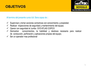 OBJETIVOS
5
Al termino del presente curso Ud. Sera capaz de :
 Supervisar y tomar acciones correctivas con conocimiento y propiedad.
 Realizar inspecciones de seguridad y mantenimiento del equipo.
 Operar con seguridad el Jumbo S1D ATLAS COPCO
 Demostrar conocimientos, la habilidad y destreza necesaria para realizar
de conducción, perforación y aplicaciones propias del equipo.
 Ser un operador mas profesional
 