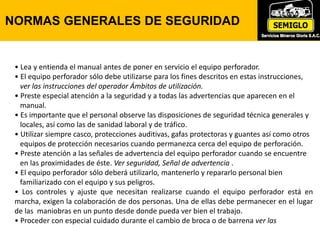 • Lea y entienda el manual antes de poner en servicio el equipo perforador.
• El equipo perforador sólo debe utilizarse para los fines descritos en estas instrucciones,
ver las instrucciones del operador Ámbitos de utilización.
• Preste especial atención a la seguridad y a todas las advertencias que aparecen en el
manual.
• Es importante que el personal observe las disposiciones de seguridad técnica generales y
locales, así como las de sanidad laboral y de tráfico.
• Utilizar siempre casco, protecciones auditivas, gafas protectoras y guantes así como otros
equipos de protección necesarios cuando permanezca cerca del equipo de perforación.
• Preste atención a las señales de advertencia del equipo perforador cuando se encuentre
en las proximidades de éste. Ver seguridad, Señal de advertencia .
• El equipo perforador sólo deberá utilizarlo, mantenerlo y repararlo personal bien
familiarizado con el equipo y sus peligros.
• Los controles y ajuste que necesitan realizarse cuando el equipo perforador está en
marcha, exigen la colaboración de dos personas. Una de ellas debe permanecer en el lugar
de las maniobras en un punto desde donde pueda ver bien el trabajo.
• Proceder con especial cuidado durante el cambio de broca o de barrena ver las
NORMAS GENERALES DE SEGURIDAD
 