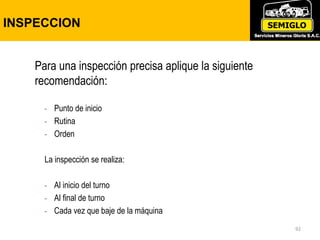 INSPECCION
92
Para una inspección precisa aplique la siguiente
recomendación:
- Punto de inicio
- Rutina
- Orden
La inspección se realiza:
- Al inicio del turno
- Al final de turno
- Cada vez que baje de la máquina
 