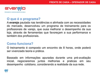 FRENTE DE CAIXA – OPERADOR DE CAIXA




O que é o programa?
A evarejo pautada nas tendências e alinhada com as necessidades
do mercado, desenvolveu um programa de treinamento para os
profissionais de varejo, que ousa melhorar o desempenho da sua
loja, através de ferramentas que favoreçam a sua performance e
também dos profissionais.

Como funciona?
O treinamento é composto um encontro de 8 horas, onde poderá
ser vivenciado teoria e prática.

Baseado em informações apuradas durante uma pré-avaliação
inicial, negociaremos juntos melhorias e praticas em seu
desempenho cotidiano, considerando a realidade da sua rede.
 