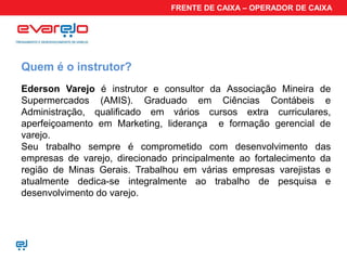 FRENTE DE CAIXA – OPERADOR DE CAIXA




Quem é o instrutor?
Ederson Varejo é instrutor e consultor da Associação Mineira de
Supermercados (AMIS). Graduado em Ciências Contábeis e
Administração, qualificado em vários cursos extra curriculares,
aperfeiçoamento em Marketing, liderança e formação gerencial de
varejo.
Seu trabalho sempre é comprometido com desenvolvimento das
empresas de varejo, direcionado principalmente ao fortalecimento da
região de Minas Gerais. Trabalhou em várias empresas varejistas e
atualmente dedica-se integralmente ao trabalho de pesquisa e
desenvolvimento do varejo.
 