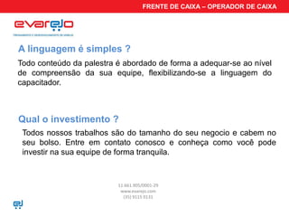FRENTE DE CAIXA – OPERADOR DE CAIXA




A linguagem é simples ?
Todo conteúdo da palestra é abordado de forma a adequar-se ao nível
de compreensão da sua equipe, flexibilizando-se a linguagem do
capacitador.



Qual o investimento ?
 Todos nossos trabalhos são do tamanho do seu negocio e cabem no
 seu bolso. Entre em contato conosco e conheça como você pode
 investir na sua equipe de forma tranquila.


                          11.661.905/0001-29
                           www.evarejo.com
                            (35) 9115 0131
 