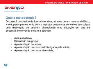 FRENTE DE CAIXA – OPERADOR DE CAIXA




Qual a metodologia?
O curso é conduzido de forma interativa, através de um recurso didático,
isto é, participantes junto com o instrutor buscam os conceitos das coisas
pela motivação de estarem vivenciando uma situação em que se
encontra, envolvendo é claro a solução.

    •   Aula expositiva;
    •   Discussão em grupo;
    •   Apresentação de slides;
    •   Apresentação de caso real divulgado pela mídia;
    •   Apresentação de casos vivenciais;
 