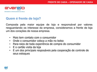 FRENTE DE CAIXA – OPERADOR DE CAIXA




Quem é frente de loja?
Composta pela maior equipe de loja e responsável por valores
resguardando os interesse da empresa, consideramos a frente de loja
um dos corações de nossa empresa.

  •   Mais tem contato com o consumidor
  •   Onde o consumidor coloca a mão no bolso
  •   Para-raios de toda experiência de compra do consumidor
  •   E o cartão visita da loja
  •   E um dos principais resposáveis pela cooperação de controle de
      seus estoques
 