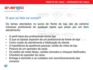 FRENTE DE CAIXA – OPERADOR DE CAIXA




O que se fala no curso?
Os temas abordados no curso de frente de loja são de extremo
interesse profissional de qualquer lojista que preze por um bom
atendimento:

•   O perfil ideal dos profissionais frente loja
•   O que os lojistas esperam de um profissional de frente de loja
•   Como cuidar do atendimento e fidelização do cliente
•   A importância da aparência pessoal, cartão de visita da loja
•   Postura de um operador de caixa
•   Os estilos de notas falsas, cartões clonados e cheques falsificados
•   Checklist do operador de caixa
•   Entrega a domicilio e os cuidados com acondicionamento das
    compras
 