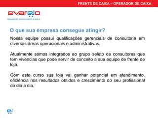 FRENTE DE CAIXA – OPERADOR DE CAIXA




O que sua empresa consegue atingir?
Nossa equipe possui qualificações gerenciais de consultoria em
diversas áreas operacionais e administrativas.

Atualmente somos integrados ao grupo seleto de consultores que
tem vivencias que pode servir de conceito a sua equipe de frente de
loja.

Com este curso sua loja vai ganhar potencial em atendimento,
eficiência nos resultados obtidos e crescimento do seu profissional
do dia a dia.
 