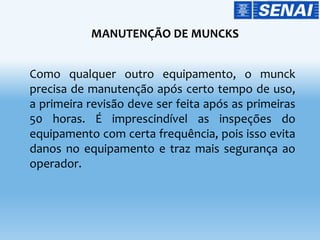 MANUTENÇÃO DE MUNCKS
Como qualquer outro equipamento, o munck
precisa de manutenção após certo tempo de uso,
a primeira revisão deve ser feita após as primeiras
50 horas. É imprescindível as inspeções do
equipamento com certa frequência, pois isso evita
danos no equipamento e traz mais segurança ao
operador.
 