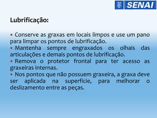 Lubrificação:
 Conserve as graxas em locais limpos e use um pano
para limpar os pontos de lubrificação.
 Mantenha sempre engraxados os olhais das
articulações e demais pontos de lubrificação.
 Remova o protetor frontal para ter acesso as
graxeiras internas.
 Nos pontos que não possuem graxeira, a graxa deve
ser aplicada na superfície, para melhorar o
deslizamento entre as peças.
 