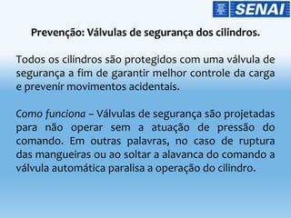 Todos os cilindros são protegidos com uma válvula de
segurança a fim de garantir melhor controle da carga
e prevenir movimentos acidentais.
Como funciona – Válvulas de segurança são projetadas
para não operar sem a atuação de pressão do
comando. Em outras palavras, no caso de ruptura
das mangueiras ou ao soltar a alavanca do comando a
válvula automática paralisa a operação do cilindro.
 