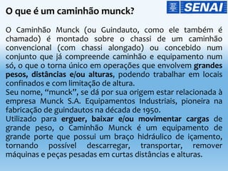 O que é um caminhão munck?
O Caminhão Munck (ou Guindauto, como ele também é
chamado) é montado sobre o chassi de um caminhão
convencional (com chassi alongado) ou concebido num
conjunto que já compreende caminhão e equipamento num
só, o que o torna único em operações que envolvem grandes
pesos, distâncias e/ou alturas, podendo trabalhar em locais
confinados e com limitação de altura.
Seu nome, “munck”, se dá por sua origem estar relacionada à
empresa Munck S.A. Equipamentos Industriais, pioneira na
fabricação de guindautos na década de 1950.
Utilizado para erguer, baixar e/ou movimentar cargas de
grande peso, o Caminhão Munck é um equipamento de
grande porte que possui um braço hidráulico de içamento,
tornando possível descarregar, transportar, remover
máquinas e peças pesadas em curtas distâncias e alturas.
 