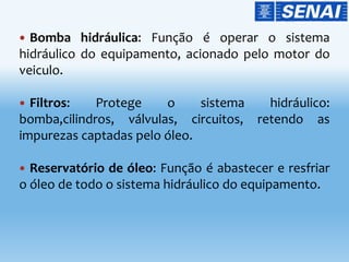  Bomba hidráulica: Função é operar o sistema
hidráulico do equipamento, acionado pelo motor do
veiculo.
 Filtros: Protege o sistema hidráulico:
bomba,cilindros, válvulas, circuitos, retendo as
impurezas captadas pelo óleo.
 Reservatório de óleo: Função é abastecer e resfriar
o óleo de todo o sistema hidráulico do equipamento.
 