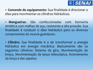 Comando do equipamento: Sua finalidade é direcionar o
óleo para movimentar os cilindros hidráulicos.
 Mangueiras: São confeccionadas com borracha
sintética com malhas de aço, resistente a alta pressão. Sua
finalidade é conduzir o óleo hidráulico para os diversos
componentes do munck-guindauto.
 Cilindro: Sua finalidade é a de transformar a energia
hidráulica em energia mecânica. Basicamente são os
seguintes cilindros: Sistema de giro, Movimentação do
braço, Movimentação da lança telescópica, Acionamento
da lança e das sapatas.
 