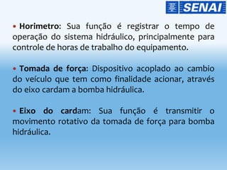  Horimetro: Sua função é registrar o tempo de
operação do sistema hidráulico, principalmente para
controle de horas de trabalho do equipamento.
 Tomada de força: Dispositivo acoplado ao cambio
do veículo que tem como finalidade acionar, através
do eixo cardam a bomba hidráulica.
 Eixo do cardam: Sua função é transmitir o
movimento rotativo da tomada de força para bomba
hidráulica.
 