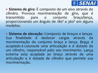  Sistema de giro: È composto de um eixo através do
cilindro. Provoca movimentação de giro, que é
transmitido para o conjunto braço/lança,
proporcionando um ângulo de 180º a 360º em alguns
modelos.
 Sistema de elevação: Composto de braços e lanças.
Sua finalidade é deslocar cargas através da
movimentação do conjunto braço e lança. Braço é
acoplado à colunade uma articulação e é dotado de
um cilindro, responsável pelo seu movimento. Lança
externa esta acoplada ao braço através de uma
articulação e é dotada de cilindro que permite sua
movimentação.
 