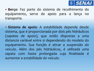  Berço: Faz parte do sistema de recolhimento do
equipamento, serve de apoio para a lança no
transporte.
 Sistema de apoio: A estabilidade depende desde
sistema, que é proporcionada por dois pés hidráulicos
(sapatas de apoio), que estão dispostas a uma
distancia variável entre si dependendo do modelo do
equipamento. Sua função é ativar a suspensão do
veículo. Além dos pés hidráulicos, é utilizada uma
sapata com haste prolongada cuja finalidade é
aumentar a estabilidade do veículo.
 