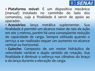  Plataforma móvel: É um dispositivo mecânico
(manual) instalado no caminhão do lado dos
comandos, cuja a finalidade é servir de apoio ao
operador.
 Acessórios: lança metálica suplementar. Sua
finalidade é permitir um alcance maior de raio de ação
em ate 3 metros, porém há uma conseqüente redução
de capacidade de carga. Sempre utilizada quando o
serviço a ser realizado requer um aumento no alcance
vertical ou horizontal.
 Guincho: Composto de um motor hidráulico de
velocidade variável e duplo sentido de rotação. Sua
finalidade é diminuir o esforço nos cilindros do braço
e da lança durante a elevação de carga.
 