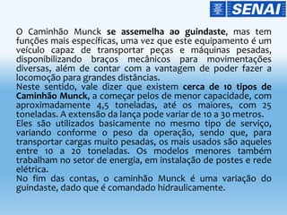 O Caminhão Munck se assemelha ao guindaste, mas tem
funções mais específicas, uma vez que este equipamento é um
veículo capaz de transportar peças e máquinas pesadas,
disponibilizando braços mecânicos para movimentações
diversas, além de contar com a vantagem de poder fazer a
locomoção para grandes distâncias.
Neste sentido, vale dizer que existem cerca de 10 tipos de
Caminhão Munck, a começar pelos de menor capacidade, com
aproximadamente 4,5 toneladas, até os maiores, com 25
toneladas. A extensão da lança pode variar de 10 a 30 metros.
Eles são utilizados basicamente no mesmo tipo de serviço,
variando conforme o peso da operação, sendo que, para
transportar cargas muito pesadas, os mais usados são aqueles
entre 10 a 20 toneladas. Os modelos menores também
trabalham no setor de energia, em instalação de postes e rede
elétrica.
No fim das contas, o caminhão Munck é uma variação do
guindaste, dado que é comandado hidraulicamente.
 