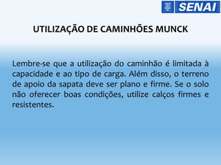 UTILIZAÇÃO DE CAMINHÕES MUNCK
Lembre-se que a utilização do caminhão é limitada à
capacidade e ao tipo de carga. Além disso, o terreno
de apoio da sapata deve ser plano e firme. Se o solo
não oferecer boas condições, utilize calços firmes e
resistentes.
 