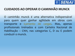 CUIDADOS AO OPERAR O CAMINHÃO MUNCK
O caminhão munck é uma alternativa indispensável
para quem quer ganhar agilidade em obras com
transporte e içamento de cargas. Mas, apenas
profissionais treinados e com Carteira Nacional de
Habilitação – CNH, nas categorias C, D ou E podem
conduzir o munck.
 