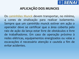 APLICAÇÃO DOS MUNCKS
Os caminhões Munck devem transportar, no mínimo,
4 cones de sinalização para realizar isolamento.
Sempre que um caminhão munck estiver em ação o
operador deve se certificar que a área coberta pelo
raio de ação da lança estar livre de obstáculos e livre
de trabalhadores. Em caso de operação próximo à
redes elétricas, equipamentos energizados ou valas e
escavações é necessário atenção e cautela a fim de
evitar acidentes.
 