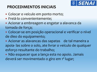 Colocar o veículo em ponto morto;
 Freiá-lo convenientemente;
 Acionar a embreagem e engatar a alavanca da
tomada de força;
 Colocar-se em posição operacional e verificar o nível
de óleo do equipamento;
 Acionar as alavancas das sapatas de tal maneira a
apoia- las sobre o solo, ate livrar o veículo de qualquer
esforço resultante do trabalho;
 Não esquecer que a lança esta no apoio. Jamais
deverá ser movimentado o giro em 1º lugar;
PROCEDIMENTOS INICIAIS
 