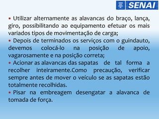  Utilizar alternamente as alavancas do braço, lança,
giro, possibilitando ao equipamento efetuar os mais
variados tipos de movimentação de carga;
 Depois de terminados os serviços com o guindauto,
devemos colocá-lo na posição de apoio,
vagarosamente e na posição correta;
 Acionar as alavancas das sapatas de tal forma a
recolher inteiramente.Como precaução, verificar
sempre antes de mover o veículo se as sapatas estão
totalmente recolhidas.
 Pisar na embreagem desengatar a alavanca de
tomada de força.
 