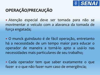 OPERAÇÃO/PRECAUÇÃO
 Atenção especial deve ser tomada para não se
movimentar o veículo com a alavanca da tomada de
força engatada;
 O munck guindauto é de fácil operação, entretanto
há a necessidade de um tempo maior para educar o
operador de maneira a torná-lo apto a usá-lo nas
necessidades mais particulares de seu trabalho;
 Cada operador tem que saber exatamente o que
fazer e o que não fazer num caso de emergência;
 