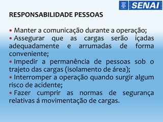RESPONSABILIDADE PESSOAS
 Manter a comunicação durante a operação;
 Assegurar que as cargas serão içadas
adequadamente e arrumadas de forma
conveniente;
 Impedir a permanência de pessoas sob o
trajeto das cargas (isolamento de área);
 Interromper a operação quando surgir algum
risco de acidente;
 Fazer cumprir as normas de segurança
relativas á movimentação de cargas.
 