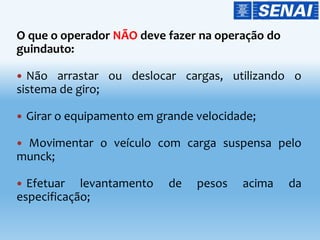 O que o operador NÃO deve fazer na operação do
guindauto:
 Não arrastar ou deslocar cargas, utilizando o
sistema de giro;
 Girar o equipamento em grande velocidade;
 Movimentar o veículo com carga suspensa pelo
munck;
 Efetuar levantamento de pesos acima da
especificação;
 