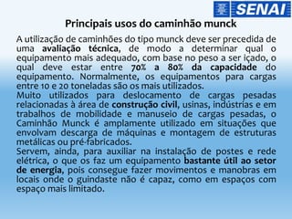 A utilização de caminhões do tipo munck deve ser precedida de
uma avaliação técnica, de modo a determinar qual o
equipamento mais adequado, com base no peso a ser içado, o
qual deve estar entre 70% a 80% da capacidade do
equipamento. Normalmente, os equipamentos para cargas
entre 10 e 20 toneladas são os mais utilizados.
Muito utilizados para deslocamento de cargas pesadas
relacionadas à área de construção civil, usinas, indústrias e em
trabalhos de mobilidade e manuseio de cargas pesadas, o
Caminhão Munck é amplamente utilizado em situações que
envolvam descarga de máquinas e montagem de estruturas
metálicas ou pré-fabricados.
Servem, ainda, para auxiliar na instalação de postes e rede
elétrica, o que os faz um equipamento bastante útil ao setor
de energia, pois consegue fazer movimentos e manobras em
locais onde o guindaste não é capaz, como em espaços com
espaço mais limitado.
 