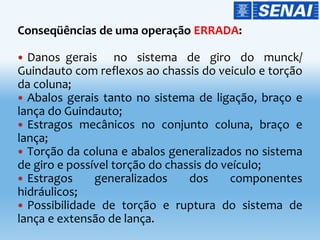 Conseqüências de uma operação ERRADA:
 Danos gerais no sistema de giro do munck/
Guindauto com reflexos ao chassis do veiculo e torção
da coluna;
 Abalos gerais tanto no sistema de ligação, braço e
lança do Guindauto;
 Estragos mecânicos no conjunto coluna, braço e
lança;
 Torção da coluna e abalos generalizados no sistema
de giro e possível torção do chassis do veículo;
 Estragos generalizados dos componentes
hidráulicos;
 Possibilidade de torção e ruptura do sistema de
lança e extensão de lança.
 
