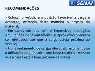 RECOMENDAÇÕES
 Colocar o veículo em posição favorável à carga e
descarga, evitando desta maneira o arrasto do
material;
 Em casos em que isso é impossível, operações
simultâneas de levantamento e aproximação devem
ser efetuados até que a carga esteja próxima ao
veículo;
 No levantamento de cargas elevadas, recomenda-se
a utilização do guindauto com lança recolhida, mesmo
que a carga esteja bem próxima da coluna.
 