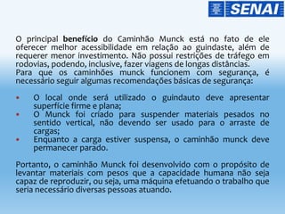 O principal benefício do Caminhão Munck está no fato de ele
oferecer melhor acessibilidade em relação ao guindaste, além de
requerer menor investimento. Não possui restrições de tráfego em
rodovias, podendo, inclusive, fazer viagens de longas distâncias.
Para que os caminhões munck funcionem com segurança, é
necessário seguir algumas recomendações básicas de segurança:
 O local onde será utilizado o guindauto deve apresentar
superfície firme e plana;
 O Munck foi criado para suspender materiais pesados no
sentido vertical, não devendo ser usado para o arraste de
cargas;
 Enquanto a carga estiver suspensa, o caminhão munck deve
permanecer parado.
Portanto, o caminhão Munck foi desenvolvido com o propósito de
levantar materiais com pesos que a capacidade humana não seja
capaz de reproduzir, ou seja, uma máquina efetuando o trabalho que
seria necessário diversas pessoas atuando.
 