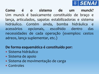 Como é o sistema de um munck?
Um munck é basicamente constituído de braço e
lança, articulados, sapatas estabilizadoras e sistema
hidráulico. Contém ainda, bomba hidráulica e
acessórios opcionais, escolhido dentro das
necessidades de cada operação (exemplos: cestos
aéreos, lança suplementar, etc.)
De forma esquemática é constituído por:
 Sistema hidráulico
 Sistema de apoio
 Sistema de movimentação de carga
 Controles
 