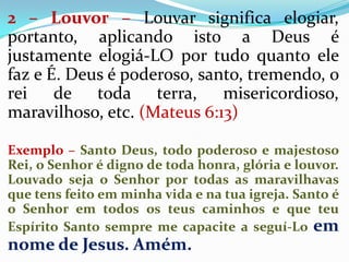 2 – Louvor – Louvar significa elogiar,
portanto, aplicando isto a Deus é
justamente elogiá-LO por tudo quanto ele
faz e É....