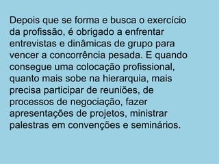 Depois que se forma e busca o exercício da profissão, é obrigado a enfrentar entrevistas e dinâmicas de grupo para vencer a concorrência pesada. E quando consegue uma colocação profissional, quanto mais sobe na hierarquia, mais precisa participar de reuniões, de processos de negociação, fazer apresentações de projetos, ministrar palestras em convenções e seminários. 
