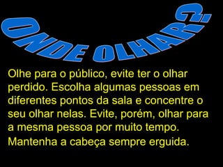 ONDE OLHAR? Olhe para o público, evite ter o olhar perdido. Escolha algumas pessoas em diferentes pontos da sala e concentre o seu olhar nelas. Evite, porém, olhar para a mesma pessoa por muito tempo. Mantenha a cabeça sempre erguida.   