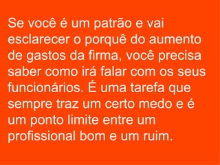 Se você é um patrão e vai esclarecer o porquê do aumento de gastos da firma, você precisa saber como irá falar com os seus funcionários. É uma tarefa que sempre traz um certo medo e é um ponto limite entre um profissional bom e um ruim. 