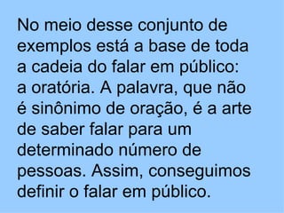 No meio desse conjunto de exemplos está a base de toda a cadeia do falar em público: a oratória. A palavra, que não é sinônimo de oração, é a arte de saber falar para um determinado número de pessoas. Assim, conseguimos definir o falar em público.   