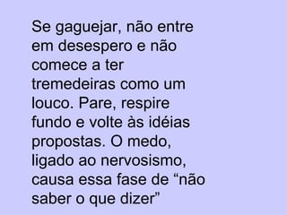 Se gaguejar, não entre em desespero e não comece a ter tremedeiras como um louco. Pare, respire fundo e volte às idéias propostas. O medo, ligado ao nervosismo, causa essa fase de “não saber o que dizer” 