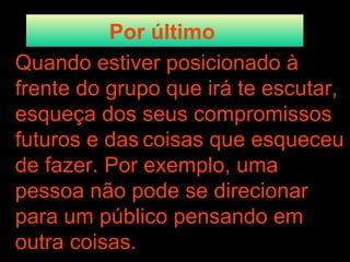 Por último   Quando estiver posicionado à frente do grupo que irá te escutar, esqueça dos seus compromissos futuros e das   coisas que esqueceu de fazer. Por exemplo, uma pessoa não pode se direcionar para um público pensando em outra coisas. 