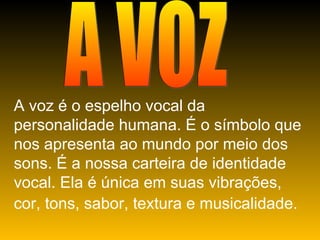 A VOZ A voz é o espelho vocal da personalidade humana. É o símbolo que nos apresenta ao mundo por meio dos sons. É a nossa carteira de identidade vocal. Ela é única em suas vibrações, cor, tons, sabor, textura e musicalidade.   