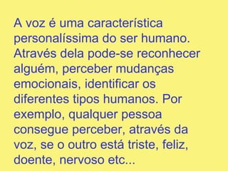 A voz é uma característica personalíssima do ser humano. Através dela pode-se reconhecer alguém, perceber mudanças emocionais, identificar os diferentes tipos humanos. Por exemplo, qualquer pessoa consegue perceber, através da voz, se o outro está triste, feliz, doente, nervoso   etc...  