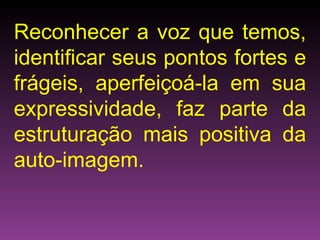 Reconhecer a voz que temos, identificar seus pontos fortes e frágeis, aperfeiçoá-la em sua expressividade, faz parte da estruturação mais positiva da auto-imagem. 