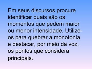 Em seus discursos procure identificar quais são os momentos que pedem maior ou menor intensidade. Utilize-os para quebrar a monotonia e destacar, por meio da voz, os pontos que considera principais.   