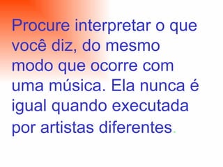 Procure interpretar o que você diz, do mesmo modo que ocorre com uma música. Ela nunca é igual quando executada por artistas diferentes .   