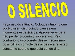 O SILÊNCIO Faça uso do silêncio. Coloque ritmo no que você disser, distribuindo pausas em momentos estratégicos. Aproveite-as para não perder o domínio sobre a voz. Pelo contrário, o uso correto desse mecanismo possibilita o controle das ações e a reflexão constante sobre o que está sendo dito.   